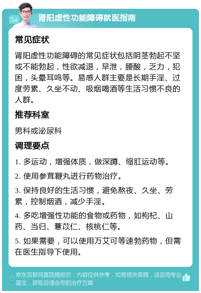 肾阳虚性功能障碍就医指南 常见症状 肾阳虚性功能障碍的常见症状包括阴茎勃起不坚或不能勃起，性欲减退，早泄，腰酸，乏力，犯困，头晕耳鸣等。易感人群主要是长期手淫、过度劳累、久坐不动、吸烟喝酒等生活习惯不良的人群。 推荐科室 男科或泌尿科 调理要点 1. 多运动，增强体质，做深蹲、缩肛运动等。 2. 使用参茸鞭丸进行药物治疗。 3. 保持良好的生活习惯，避免熬夜、久坐、劳累，控制烟酒，减少手淫。 4. 多吃增强性功能的食物或药物，如枸杞、山药、当归、薏苡仁、核桃仁等。 5. 如果需要，可以使用万艾可等速勃药物，但需在医生指导下使用。