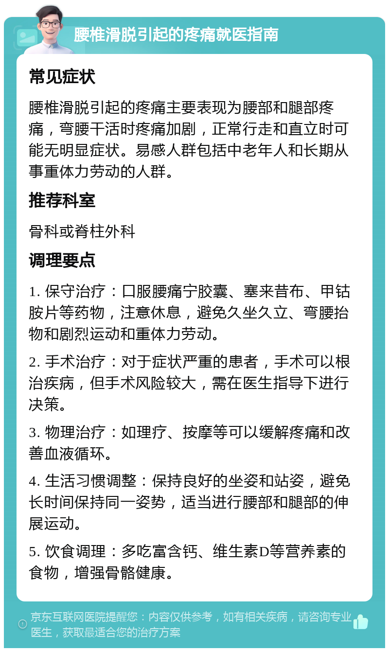 腰椎滑脱引起的疼痛就医指南 常见症状 腰椎滑脱引起的疼痛主要表现为腰部和腿部疼痛，弯腰干活时疼痛加剧，正常行走和直立时可能无明显症状。易感人群包括中老年人和长期从事重体力劳动的人群。 推荐科室 骨科或脊柱外科 调理要点 1. 保守治疗：口服腰痛宁胶囊、塞来昔布、甲钴胺片等药物，注意休息，避免久坐久立、弯腰抬物和剧烈运动和重体力劳动。 2. 手术治疗：对于症状严重的患者，手术可以根治疾病，但手术风险较大，需在医生指导下进行决策。 3. 物理治疗：如理疗、按摩等可以缓解疼痛和改善血液循环。 4. 生活习惯调整：保持良好的坐姿和站姿，避免长时间保持同一姿势，适当进行腰部和腿部的伸展运动。 5. 饮食调理：多吃富含钙、维生素D等营养素的食物，增强骨骼健康。