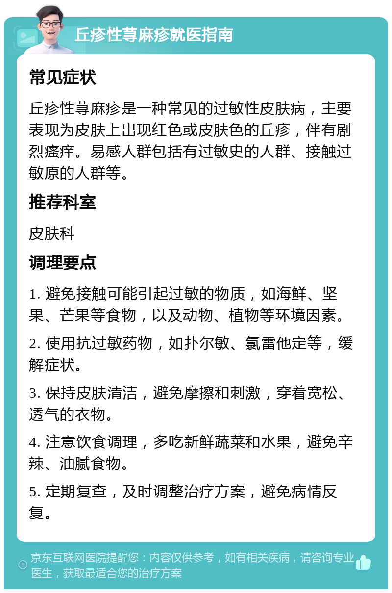 丘疹性荨麻疹就医指南 常见症状 丘疹性荨麻疹是一种常见的过敏性皮肤病，主要表现为皮肤上出现红色或皮肤色的丘疹，伴有剧烈瘙痒。易感人群包括有过敏史的人群、接触过敏原的人群等。 推荐科室 皮肤科 调理要点 1. 避免接触可能引起过敏的物质，如海鲜、坚果、芒果等食物，以及动物、植物等环境因素。 2. 使用抗过敏药物，如扑尔敏、氯雷他定等，缓解症状。 3. 保持皮肤清洁，避免摩擦和刺激，穿着宽松、透气的衣物。 4. 注意饮食调理，多吃新鲜蔬菜和水果，避免辛辣、油腻食物。 5. 定期复查，及时调整治疗方案，避免病情反复。