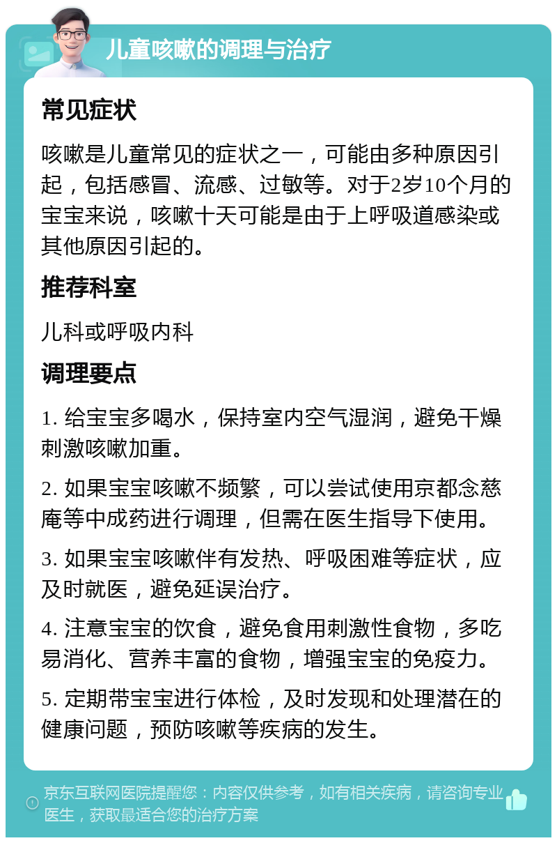 儿童咳嗽的调理与治疗 常见症状 咳嗽是儿童常见的症状之一，可能由多种原因引起，包括感冒、流感、过敏等。对于2岁10个月的宝宝来说，咳嗽十天可能是由于上呼吸道感染或其他原因引起的。 推荐科室 儿科或呼吸内科 调理要点 1. 给宝宝多喝水，保持室内空气湿润，避免干燥刺激咳嗽加重。 2. 如果宝宝咳嗽不频繁，可以尝试使用京都念慈庵等中成药进行调理，但需在医生指导下使用。 3. 如果宝宝咳嗽伴有发热、呼吸困难等症状，应及时就医，避免延误治疗。 4. 注意宝宝的饮食，避免食用刺激性食物，多吃易消化、营养丰富的食物，增强宝宝的免疫力。 5. 定期带宝宝进行体检，及时发现和处理潜在的健康问题，预防咳嗽等疾病的发生。