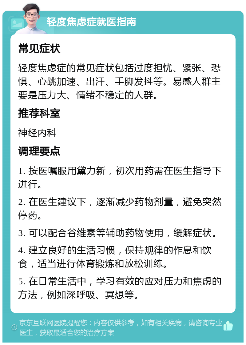 轻度焦虑症就医指南 常见症状 轻度焦虑症的常见症状包括过度担忧、紧张、恐惧、心跳加速、出汗、手脚发抖等。易感人群主要是压力大、情绪不稳定的人群。 推荐科室 神经内科 调理要点 1. 按医嘱服用黛力新，初次用药需在医生指导下进行。 2. 在医生建议下，逐渐减少药物剂量，避免突然停药。 3. 可以配合谷维素等辅助药物使用，缓解症状。 4. 建立良好的生活习惯，保持规律的作息和饮食，适当进行体育锻炼和放松训练。 5. 在日常生活中，学习有效的应对压力和焦虑的方法，例如深呼吸、冥想等。