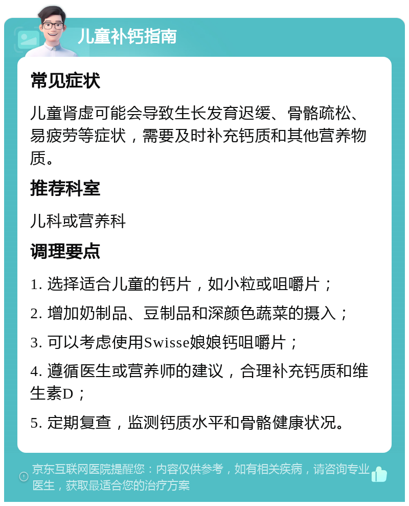 儿童补钙指南 常见症状 儿童肾虚可能会导致生长发育迟缓、骨骼疏松、易疲劳等症状，需要及时补充钙质和其他营养物质。 推荐科室 儿科或营养科 调理要点 1. 选择适合儿童的钙片，如小粒或咀嚼片； 2. 增加奶制品、豆制品和深颜色蔬菜的摄入； 3. 可以考虑使用Swisse娘娘钙咀嚼片； 4. 遵循医生或营养师的建议，合理补充钙质和维生素D； 5. 定期复查，监测钙质水平和骨骼健康状况。