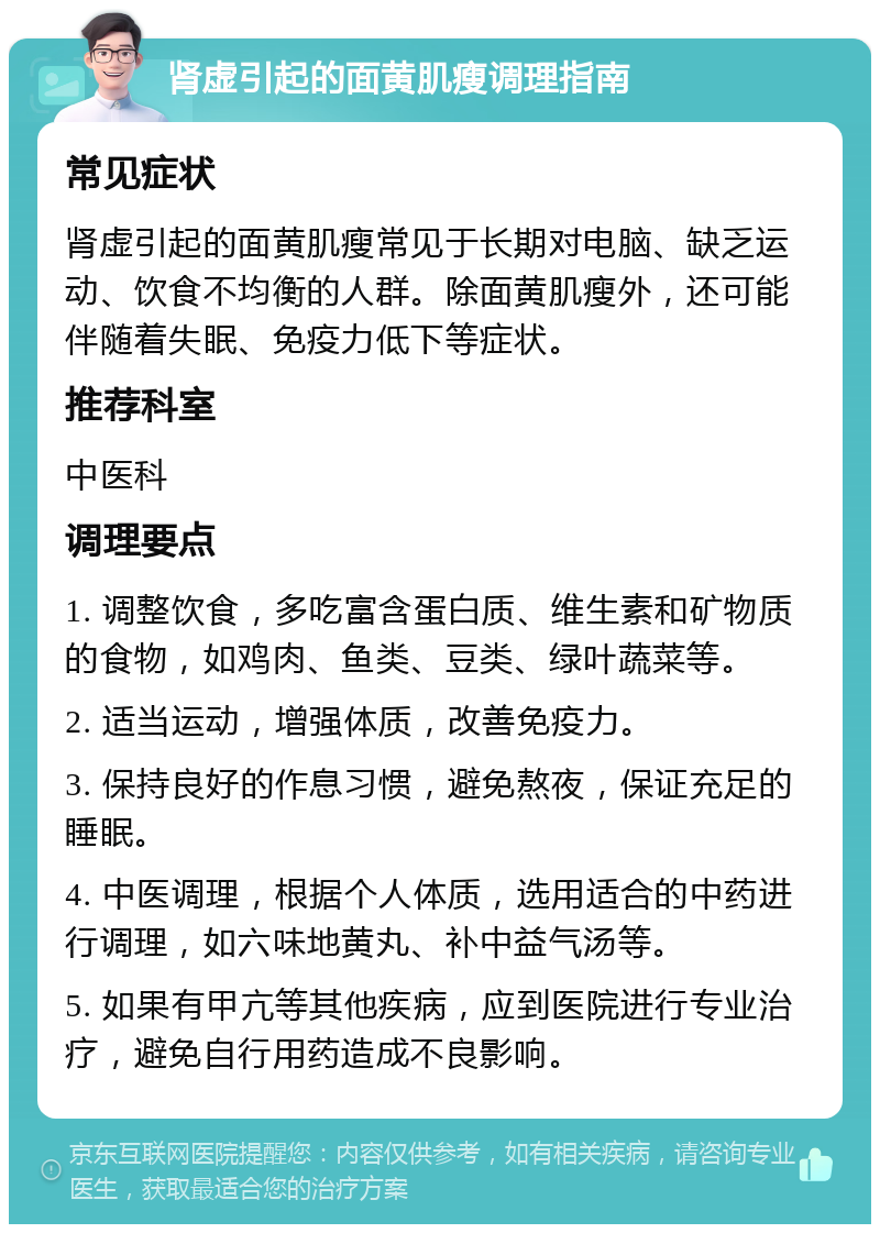 肾虚引起的面黄肌瘦调理指南 常见症状 肾虚引起的面黄肌瘦常见于长期对电脑、缺乏运动、饮食不均衡的人群。除面黄肌瘦外，还可能伴随着失眠、免疫力低下等症状。 推荐科室 中医科 调理要点 1. 调整饮食，多吃富含蛋白质、维生素和矿物质的食物，如鸡肉、鱼类、豆类、绿叶蔬菜等。 2. 适当运动，增强体质，改善免疫力。 3. 保持良好的作息习惯，避免熬夜，保证充足的睡眠。 4. 中医调理，根据个人体质，选用适合的中药进行调理，如六味地黄丸、补中益气汤等。 5. 如果有甲亢等其他疾病，应到医院进行专业治疗，避免自行用药造成不良影响。