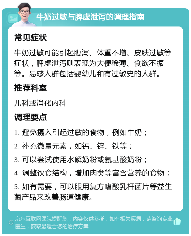 牛奶过敏与脾虚泄泻的调理指南 常见症状 牛奶过敏可能引起腹泻、体重不增、皮肤过敏等症状，脾虚泄泻则表现为大便稀薄、食欲不振等。易感人群包括婴幼儿和有过敏史的人群。 推荐科室 儿科或消化内科 调理要点 1. 避免摄入引起过敏的食物，例如牛奶； 2. 补充微量元素，如钙、锌、铁等； 3. 可以尝试使用水解奶粉或氨基酸奶粉； 4. 调整饮食结构，增加肉类等富含营养的食物； 5. 如有需要，可以服用复方嗜酸乳杆菌片等益生菌产品来改善肠道健康。