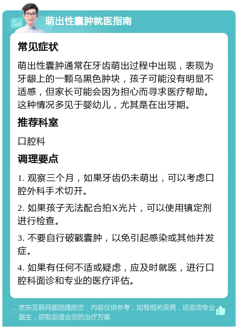 萌出性囊肿就医指南 常见症状 萌出性囊肿通常在牙齿萌出过程中出现，表现为牙龈上的一颗乌黑色肿块，孩子可能没有明显不适感，但家长可能会因为担心而寻求医疗帮助。这种情况多见于婴幼儿，尤其是在出牙期。 推荐科室 口腔科 调理要点 1. 观察三个月，如果牙齿仍未萌出，可以考虑口腔外科手术切开。 2. 如果孩子无法配合拍X光片，可以使用镇定剂进行检查。 3. 不要自行破戳囊肿，以免引起感染或其他并发症。 4. 如果有任何不适或疑虑，应及时就医，进行口腔科面诊和专业的医疗评估。