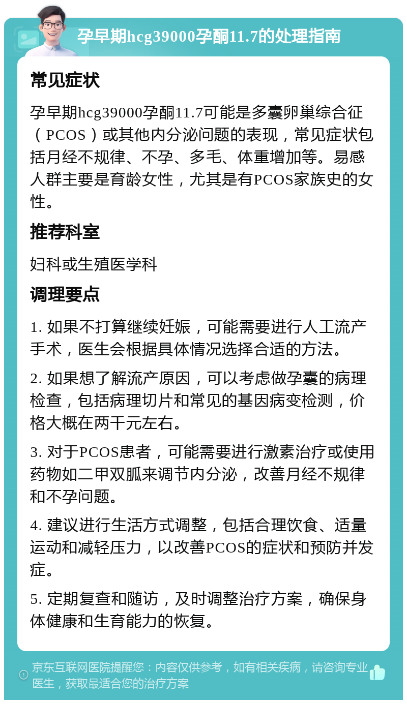 孕早期hcg39000孕酮11.7的处理指南 常见症状 孕早期hcg39000孕酮11.7可能是多囊卵巢综合征（PCOS）或其他内分泌问题的表现，常见症状包括月经不规律、不孕、多毛、体重增加等。易感人群主要是育龄女性，尤其是有PCOS家族史的女性。 推荐科室 妇科或生殖医学科 调理要点 1. 如果不打算继续妊娠，可能需要进行人工流产手术，医生会根据具体情况选择合适的方法。 2. 如果想了解流产原因，可以考虑做孕囊的病理检查，包括病理切片和常见的基因病变检测，价格大概在两千元左右。 3. 对于PCOS患者，可能需要进行激素治疗或使用药物如二甲双胍来调节内分泌，改善月经不规律和不孕问题。 4. 建议进行生活方式调整，包括合理饮食、适量运动和减轻压力，以改善PCOS的症状和预防并发症。 5. 定期复查和随访，及时调整治疗方案，确保身体健康和生育能力的恢复。