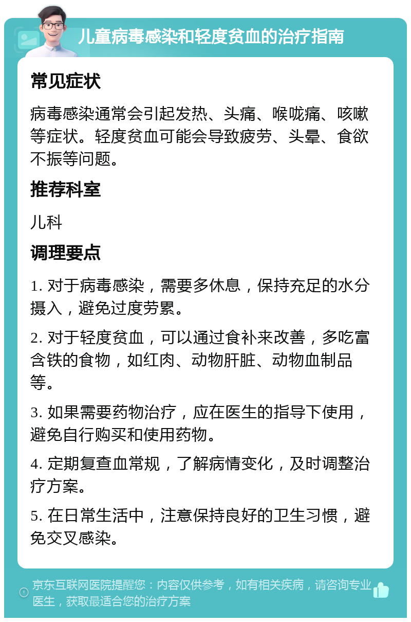 儿童病毒感染和轻度贫血的治疗指南 常见症状 病毒感染通常会引起发热、头痛、喉咙痛、咳嗽等症状。轻度贫血可能会导致疲劳、头晕、食欲不振等问题。 推荐科室 儿科 调理要点 1. 对于病毒感染，需要多休息，保持充足的水分摄入，避免过度劳累。 2. 对于轻度贫血，可以通过食补来改善，多吃富含铁的食物，如红肉、动物肝脏、动物血制品等。 3. 如果需要药物治疗，应在医生的指导下使用，避免自行购买和使用药物。 4. 定期复查血常规，了解病情变化，及时调整治疗方案。 5. 在日常生活中，注意保持良好的卫生习惯，避免交叉感染。