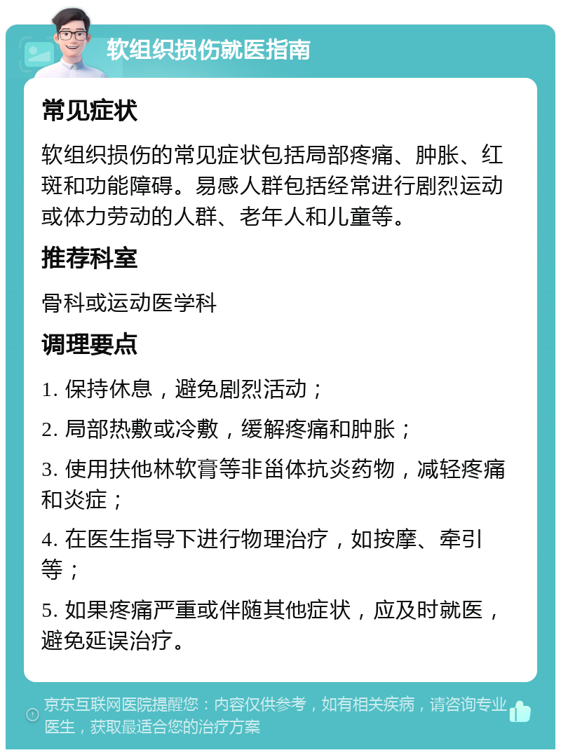 软组织损伤就医指南 常见症状 软组织损伤的常见症状包括局部疼痛、肿胀、红斑和功能障碍。易感人群包括经常进行剧烈运动或体力劳动的人群、老年人和儿童等。 推荐科室 骨科或运动医学科 调理要点 1. 保持休息，避免剧烈活动； 2. 局部热敷或冷敷，缓解疼痛和肿胀； 3. 使用扶他林软膏等非甾体抗炎药物，减轻疼痛和炎症； 4. 在医生指导下进行物理治疗，如按摩、牵引等； 5. 如果疼痛严重或伴随其他症状，应及时就医，避免延误治疗。