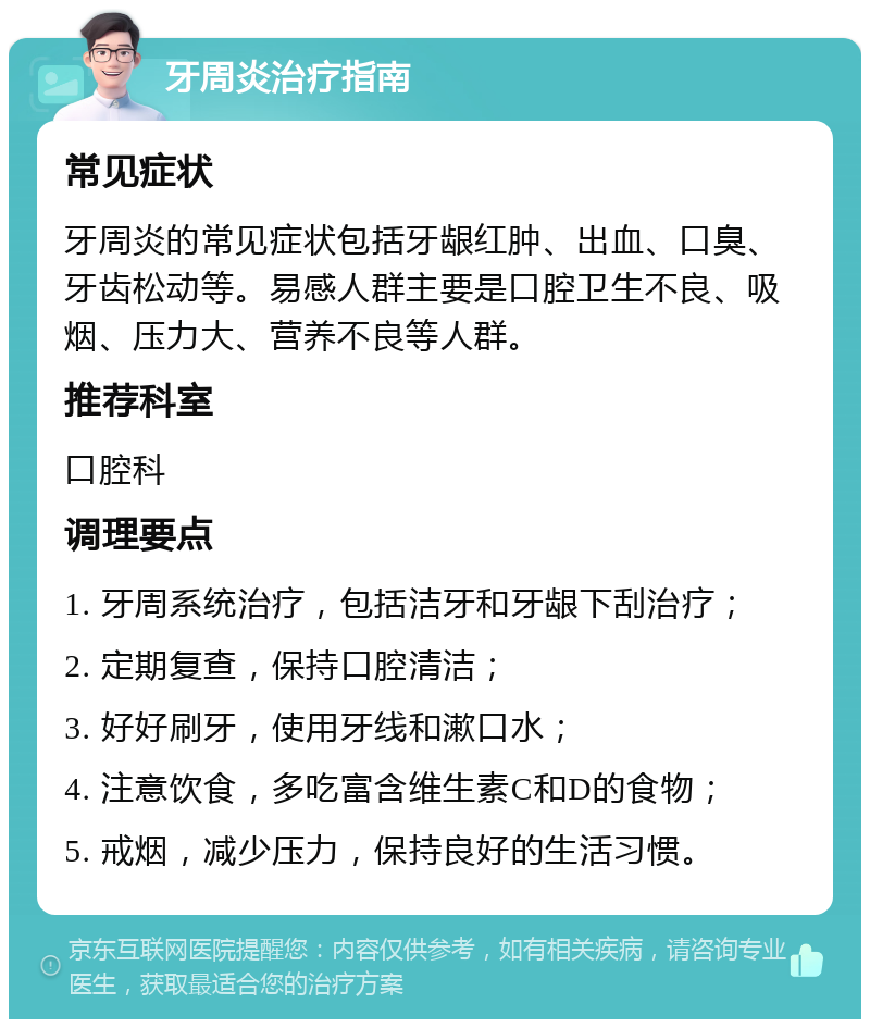 牙周炎治疗指南 常见症状 牙周炎的常见症状包括牙龈红肿、出血、口臭、牙齿松动等。易感人群主要是口腔卫生不良、吸烟、压力大、营养不良等人群。 推荐科室 口腔科 调理要点 1. 牙周系统治疗，包括洁牙和牙龈下刮治疗； 2. 定期复查，保持口腔清洁； 3. 好好刷牙，使用牙线和漱口水； 4. 注意饮食，多吃富含维生素C和D的食物； 5. 戒烟，减少压力，保持良好的生活习惯。