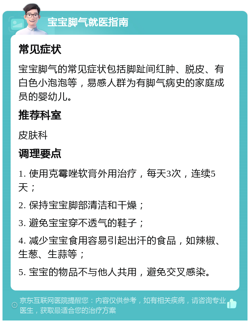 宝宝脚气就医指南 常见症状 宝宝脚气的常见症状包括脚趾间红肿、脱皮、有白色小泡泡等，易感人群为有脚气病史的家庭成员的婴幼儿。 推荐科室 皮肤科 调理要点 1. 使用克霉唑软膏外用治疗，每天3次，连续5天； 2. 保持宝宝脚部清洁和干燥； 3. 避免宝宝穿不透气的鞋子； 4. 减少宝宝食用容易引起出汗的食品，如辣椒、生葱、生蒜等； 5. 宝宝的物品不与他人共用，避免交叉感染。