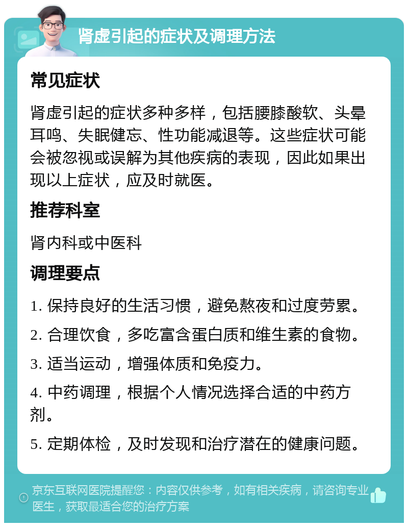 肾虚引起的症状及调理方法 常见症状 肾虚引起的症状多种多样，包括腰膝酸软、头晕耳鸣、失眠健忘、性功能减退等。这些症状可能会被忽视或误解为其他疾病的表现，因此如果出现以上症状，应及时就医。 推荐科室 肾内科或中医科 调理要点 1. 保持良好的生活习惯，避免熬夜和过度劳累。 2. 合理饮食，多吃富含蛋白质和维生素的食物。 3. 适当运动，增强体质和免疫力。 4. 中药调理，根据个人情况选择合适的中药方剂。 5. 定期体检，及时发现和治疗潜在的健康问题。