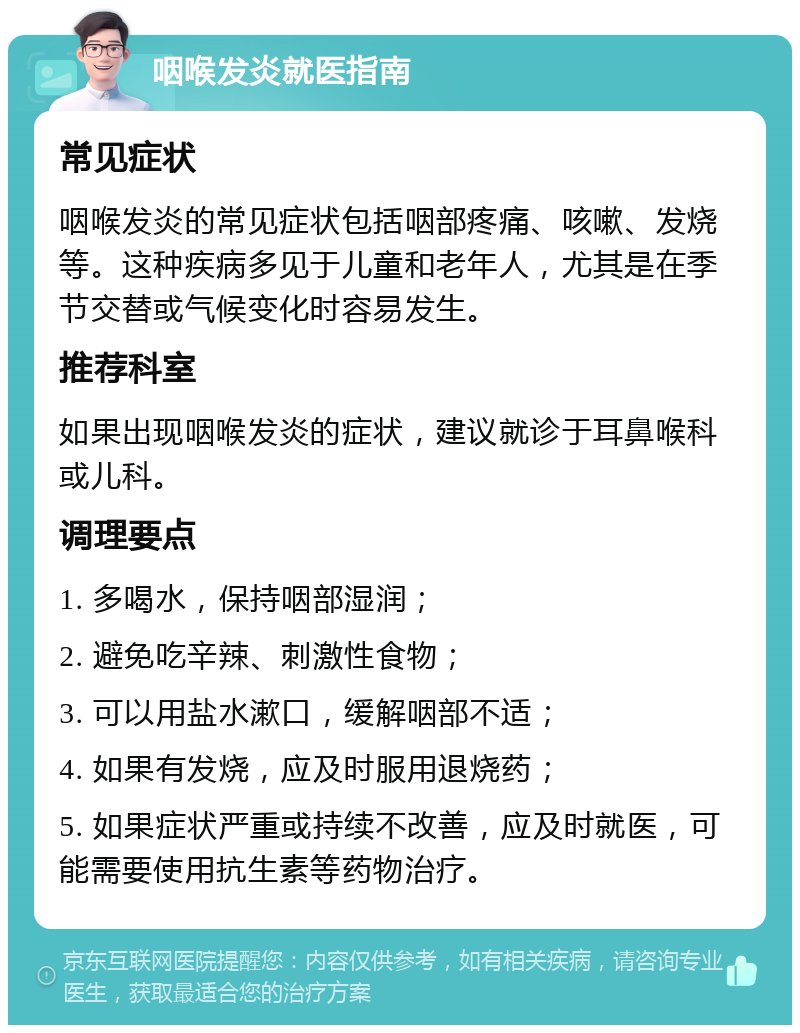 咽喉发炎就医指南 常见症状 咽喉发炎的常见症状包括咽部疼痛、咳嗽、发烧等。这种疾病多见于儿童和老年人，尤其是在季节交替或气候变化时容易发生。 推荐科室 如果出现咽喉发炎的症状，建议就诊于耳鼻喉科或儿科。 调理要点 1. 多喝水，保持咽部湿润； 2. 避免吃辛辣、刺激性食物； 3. 可以用盐水漱口，缓解咽部不适； 4. 如果有发烧，应及时服用退烧药； 5. 如果症状严重或持续不改善，应及时就医，可能需要使用抗生素等药物治疗。