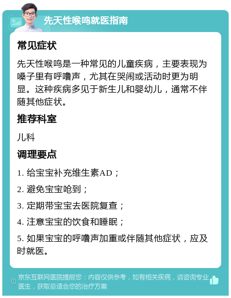 先天性喉鸣就医指南 常见症状 先天性喉鸣是一种常见的儿童疾病，主要表现为嗓子里有呼噜声，尤其在哭闹或活动时更为明显。这种疾病多见于新生儿和婴幼儿，通常不伴随其他症状。 推荐科室 儿科 调理要点 1. 给宝宝补充维生素AD； 2. 避免宝宝呛到； 3. 定期带宝宝去医院复查； 4. 注意宝宝的饮食和睡眠； 5. 如果宝宝的呼噜声加重或伴随其他症状，应及时就医。