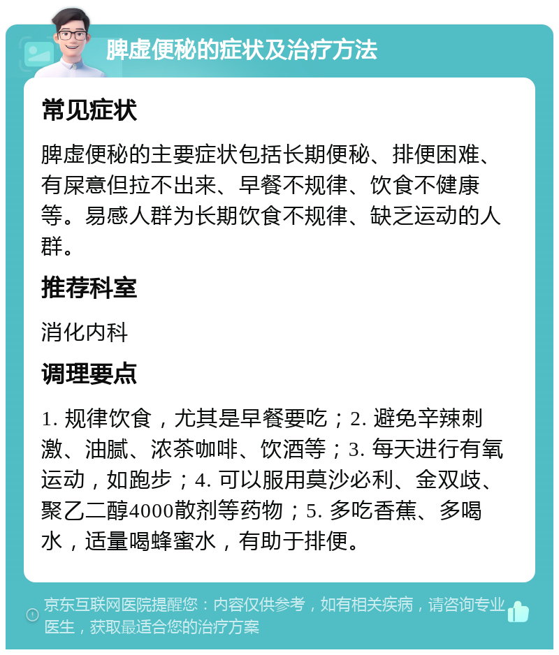 脾虚便秘的症状及治疗方法 常见症状 脾虚便秘的主要症状包括长期便秘、排便困难、有屎意但拉不出来、早餐不规律、饮食不健康等。易感人群为长期饮食不规律、缺乏运动的人群。 推荐科室 消化内科 调理要点 1. 规律饮食，尤其是早餐要吃；2. 避免辛辣刺激、油腻、浓茶咖啡、饮酒等；3. 每天进行有氧运动，如跑步；4. 可以服用莫沙必利、金双歧、聚乙二醇4000散剂等药物；5. 多吃香蕉、多喝水，适量喝蜂蜜水，有助于排便。