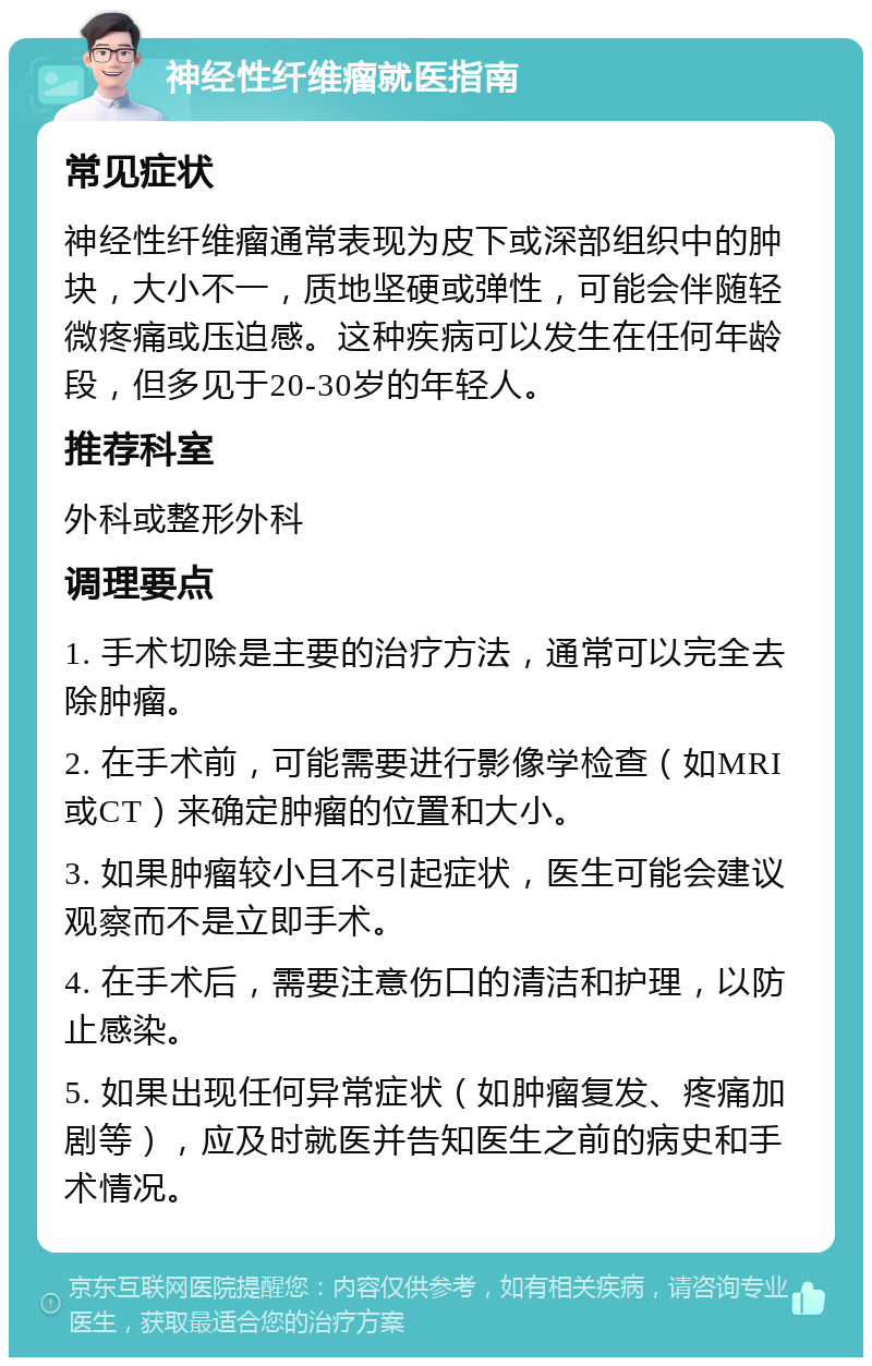 神经性纤维瘤就医指南 常见症状 神经性纤维瘤通常表现为皮下或深部组织中的肿块，大小不一，质地坚硬或弹性，可能会伴随轻微疼痛或压迫感。这种疾病可以发生在任何年龄段，但多见于20-30岁的年轻人。 推荐科室 外科或整形外科 调理要点 1. 手术切除是主要的治疗方法，通常可以完全去除肿瘤。 2. 在手术前，可能需要进行影像学检查（如MRI或CT）来确定肿瘤的位置和大小。 3. 如果肿瘤较小且不引起症状，医生可能会建议观察而不是立即手术。 4. 在手术后，需要注意伤口的清洁和护理，以防止感染。 5. 如果出现任何异常症状（如肿瘤复发、疼痛加剧等），应及时就医并告知医生之前的病史和手术情况。