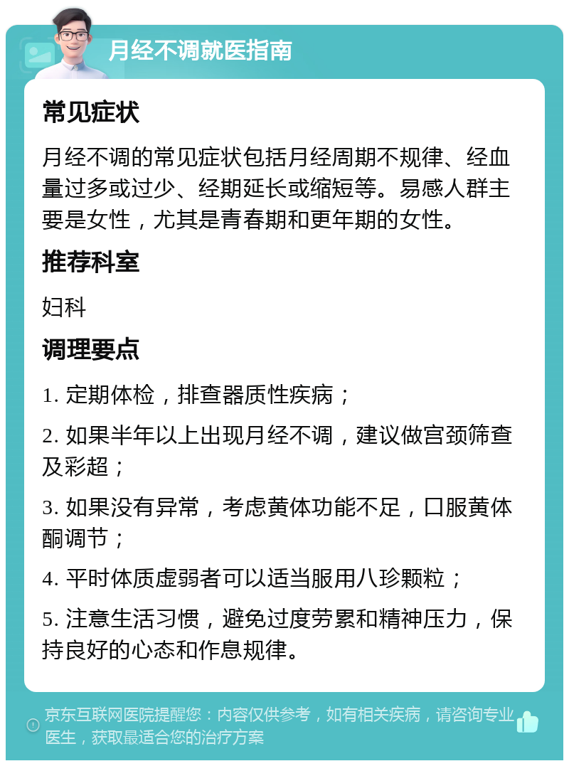 月经不调就医指南 常见症状 月经不调的常见症状包括月经周期不规律、经血量过多或过少、经期延长或缩短等。易感人群主要是女性，尤其是青春期和更年期的女性。 推荐科室 妇科 调理要点 1. 定期体检，排查器质性疾病； 2. 如果半年以上出现月经不调，建议做宫颈筛查及彩超； 3. 如果没有异常，考虑黄体功能不足，口服黄体酮调节； 4. 平时体质虚弱者可以适当服用八珍颗粒； 5. 注意生活习惯，避免过度劳累和精神压力，保持良好的心态和作息规律。