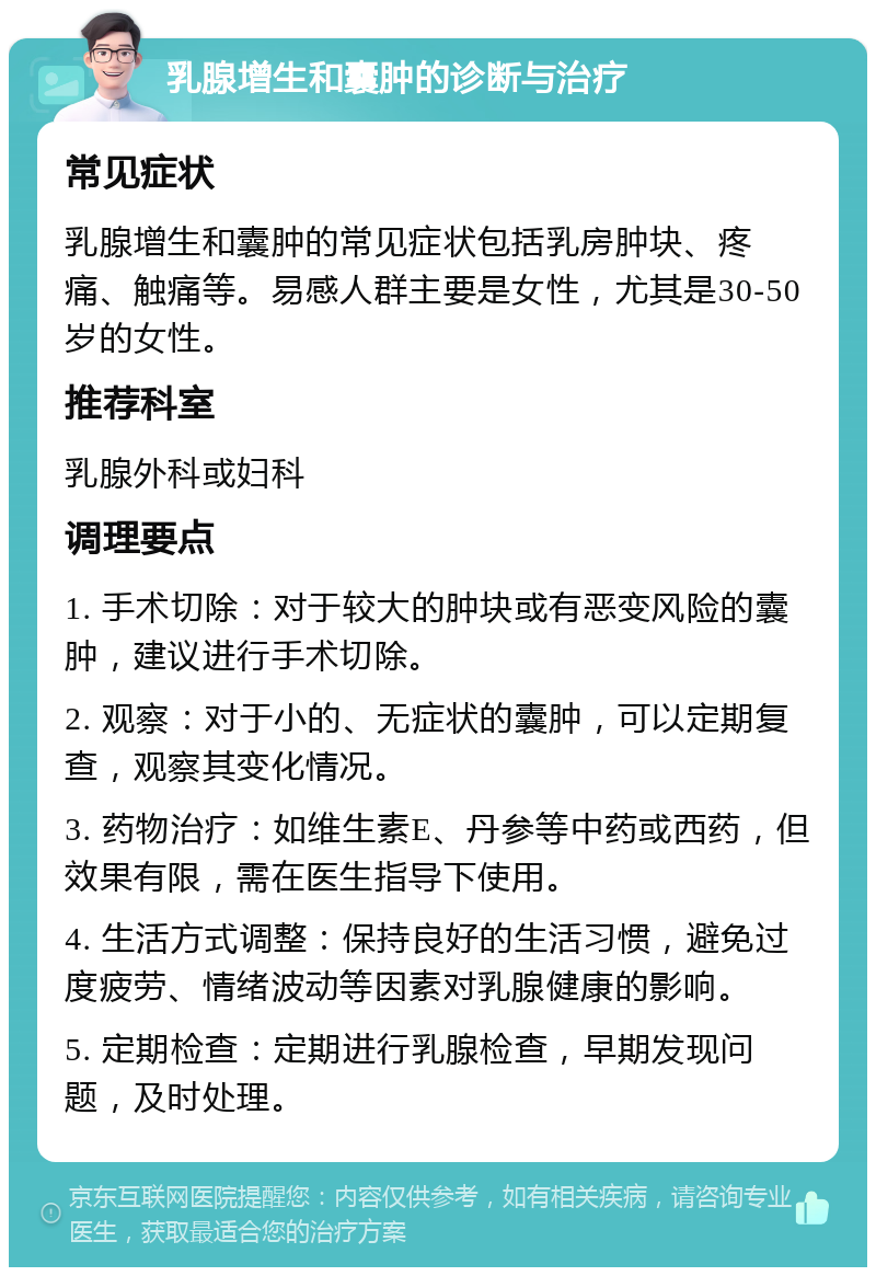 乳腺增生和囊肿的诊断与治疗 常见症状 乳腺增生和囊肿的常见症状包括乳房肿块、疼痛、触痛等。易感人群主要是女性，尤其是30-50岁的女性。 推荐科室 乳腺外科或妇科 调理要点 1. 手术切除：对于较大的肿块或有恶变风险的囊肿，建议进行手术切除。 2. 观察：对于小的、无症状的囊肿，可以定期复查，观察其变化情况。 3. 药物治疗：如维生素E、丹参等中药或西药，但效果有限，需在医生指导下使用。 4. 生活方式调整：保持良好的生活习惯，避免过度疲劳、情绪波动等因素对乳腺健康的影响。 5. 定期检查：定期进行乳腺检查，早期发现问题，及时处理。