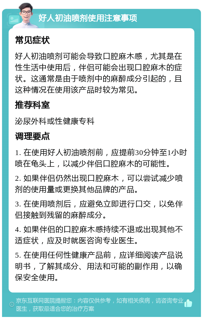 好人初油喷剂使用注意事项 常见症状 好人初油喷剂可能会导致口腔麻木感，尤其是在性生活中使用后，伴侣可能会出现口腔麻木的症状。这通常是由于喷剂中的麻醉成分引起的，且这种情况在使用该产品时较为常见。 推荐科室 泌尿外科或性健康专科 调理要点 1. 在使用好人初油喷剂前，应提前30分钟至1小时喷在龟头上，以减少伴侣口腔麻木的可能性。 2. 如果伴侣仍然出现口腔麻木，可以尝试减少喷剂的使用量或更换其他品牌的产品。 3. 在使用喷剂后，应避免立即进行口交，以免伴侣接触到残留的麻醉成分。 4. 如果伴侣的口腔麻木感持续不退或出现其他不适症状，应及时就医咨询专业医生。 5. 在使用任何性健康产品前，应详细阅读产品说明书，了解其成分、用法和可能的副作用，以确保安全使用。