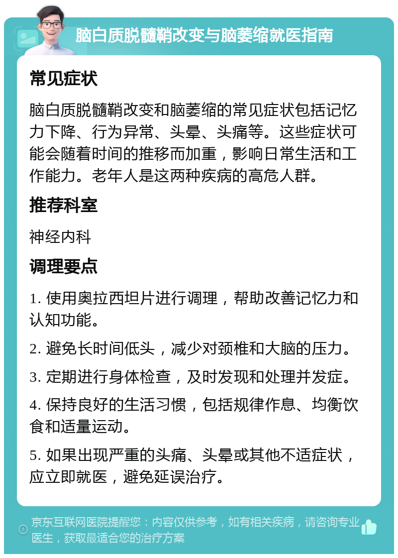 脑白质脱髓鞘改变与脑萎缩就医指南 常见症状 脑白质脱髓鞘改变和脑萎缩的常见症状包括记忆力下降、行为异常、头晕、头痛等。这些症状可能会随着时间的推移而加重，影响日常生活和工作能力。老年人是这两种疾病的高危人群。 推荐科室 神经内科 调理要点 1. 使用奥拉西坦片进行调理，帮助改善记忆力和认知功能。 2. 避免长时间低头，减少对颈椎和大脑的压力。 3. 定期进行身体检查，及时发现和处理并发症。 4. 保持良好的生活习惯，包括规律作息、均衡饮食和适量运动。 5. 如果出现严重的头痛、头晕或其他不适症状，应立即就医，避免延误治疗。