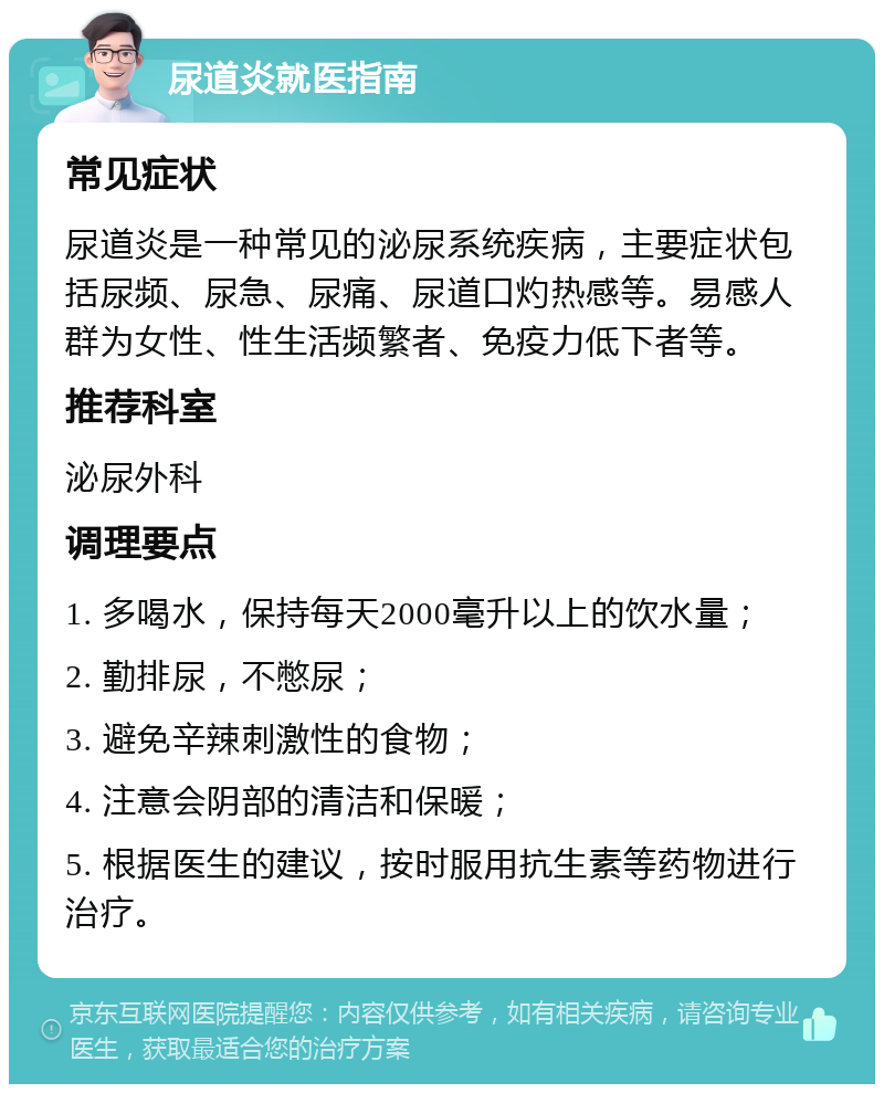 尿道炎就医指南 常见症状 尿道炎是一种常见的泌尿系统疾病，主要症状包括尿频、尿急、尿痛、尿道口灼热感等。易感人群为女性、性生活频繁者、免疫力低下者等。 推荐科室 泌尿外科 调理要点 1. 多喝水，保持每天2000毫升以上的饮水量； 2. 勤排尿，不憋尿； 3. 避免辛辣刺激性的食物； 4. 注意会阴部的清洁和保暖； 5. 根据医生的建议，按时服用抗生素等药物进行治疗。