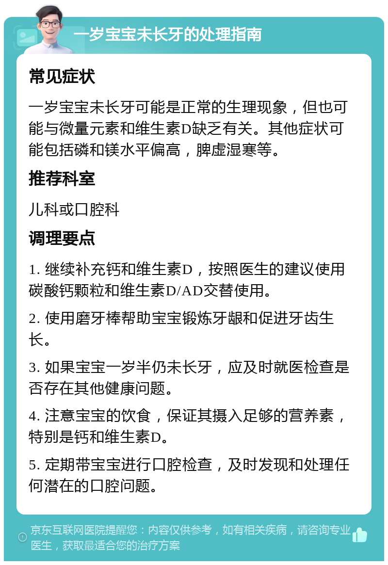 一岁宝宝未长牙的处理指南 常见症状 一岁宝宝未长牙可能是正常的生理现象，但也可能与微量元素和维生素D缺乏有关。其他症状可能包括磷和镁水平偏高，脾虚湿寒等。 推荐科室 儿科或口腔科 调理要点 1. 继续补充钙和维生素D，按照医生的建议使用碳酸钙颗粒和维生素D/AD交替使用。 2. 使用磨牙棒帮助宝宝锻炼牙龈和促进牙齿生长。 3. 如果宝宝一岁半仍未长牙，应及时就医检查是否存在其他健康问题。 4. 注意宝宝的饮食，保证其摄入足够的营养素，特别是钙和维生素D。 5. 定期带宝宝进行口腔检查，及时发现和处理任何潜在的口腔问题。