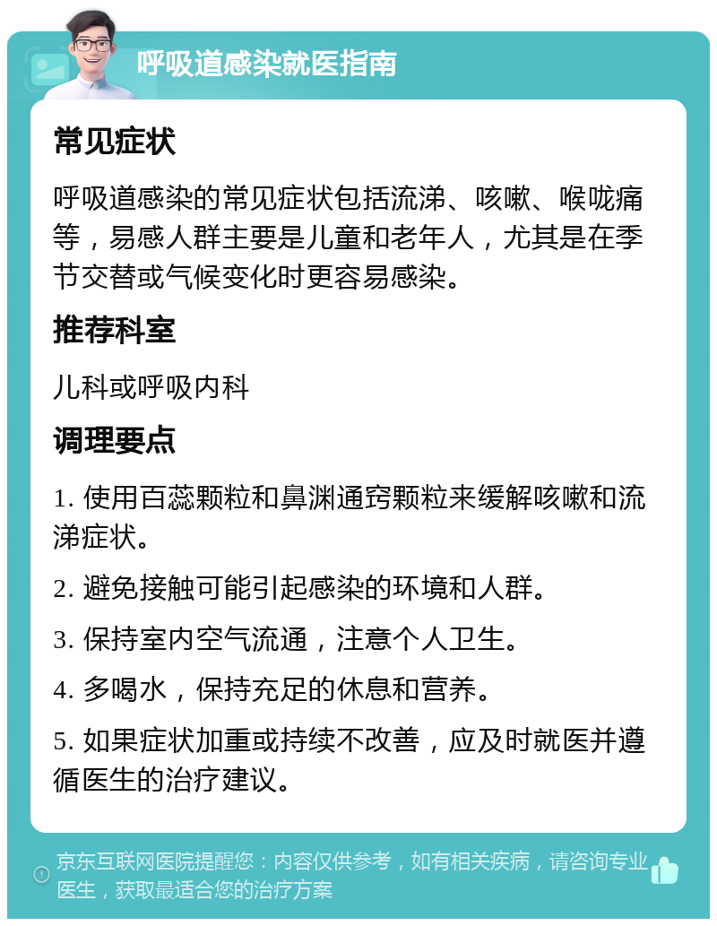 呼吸道感染就医指南 常见症状 呼吸道感染的常见症状包括流涕、咳嗽、喉咙痛等，易感人群主要是儿童和老年人，尤其是在季节交替或气候变化时更容易感染。 推荐科室 儿科或呼吸内科 调理要点 1. 使用百蕊颗粒和鼻渊通窍颗粒来缓解咳嗽和流涕症状。 2. 避免接触可能引起感染的环境和人群。 3. 保持室内空气流通，注意个人卫生。 4. 多喝水，保持充足的休息和营养。 5. 如果症状加重或持续不改善，应及时就医并遵循医生的治疗建议。