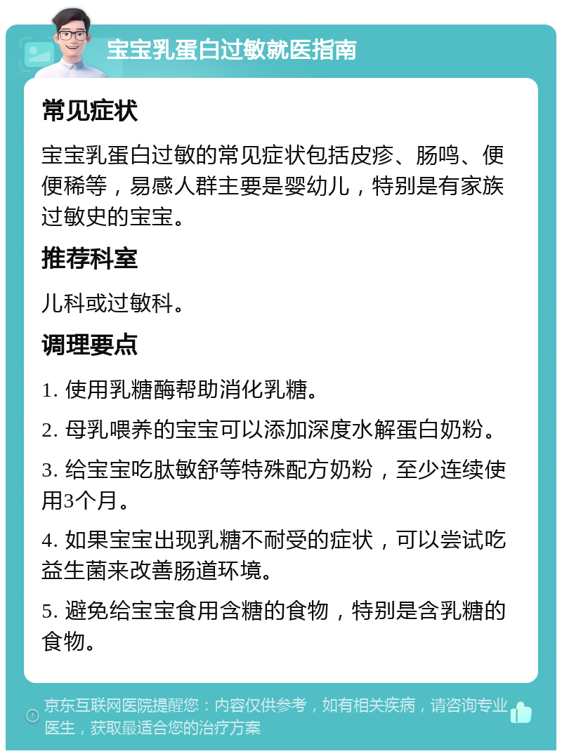 宝宝乳蛋白过敏就医指南 常见症状 宝宝乳蛋白过敏的常见症状包括皮疹、肠鸣、便便稀等，易感人群主要是婴幼儿，特别是有家族过敏史的宝宝。 推荐科室 儿科或过敏科。 调理要点 1. 使用乳糖酶帮助消化乳糖。 2. 母乳喂养的宝宝可以添加深度水解蛋白奶粉。 3. 给宝宝吃肽敏舒等特殊配方奶粉，至少连续使用3个月。 4. 如果宝宝出现乳糖不耐受的症状，可以尝试吃益生菌来改善肠道环境。 5. 避免给宝宝食用含糖的食物，特别是含乳糖的食物。