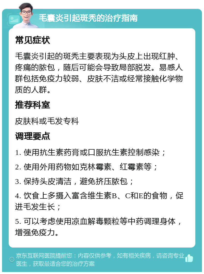 毛囊炎引起斑秃的治疗指南 常见症状 毛囊炎引起的斑秃主要表现为头皮上出现红肿、疼痛的脓包，随后可能会导致局部脱发。易感人群包括免疫力较弱、皮肤不洁或经常接触化学物质的人群。 推荐科室 皮肤科或毛发专科 调理要点 1. 使用抗生素药膏或口服抗生素控制感染； 2. 使用外用药物如克林霉素、红霉素等； 3. 保持头皮清洁，避免挤压脓包； 4. 饮食上多摄入富含维生素B、C和E的食物，促进毛发生长； 5. 可以考虑使用凉血解毒颗粒等中药调理身体，增强免疫力。