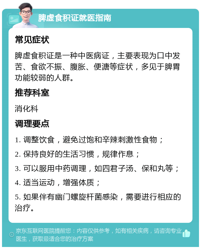 脾虚食积证就医指南 常见症状 脾虚食积证是一种中医病证，主要表现为口中发苦、食欲不振、腹胀、便溏等症状，多见于脾胃功能较弱的人群。 推荐科室 消化科 调理要点 1. 调整饮食，避免过饱和辛辣刺激性食物； 2. 保持良好的生活习惯，规律作息； 3. 可以服用中药调理，如四君子汤、保和丸等； 4. 适当运动，增强体质； 5. 如果伴有幽门螺旋杆菌感染，需要进行相应的治疗。