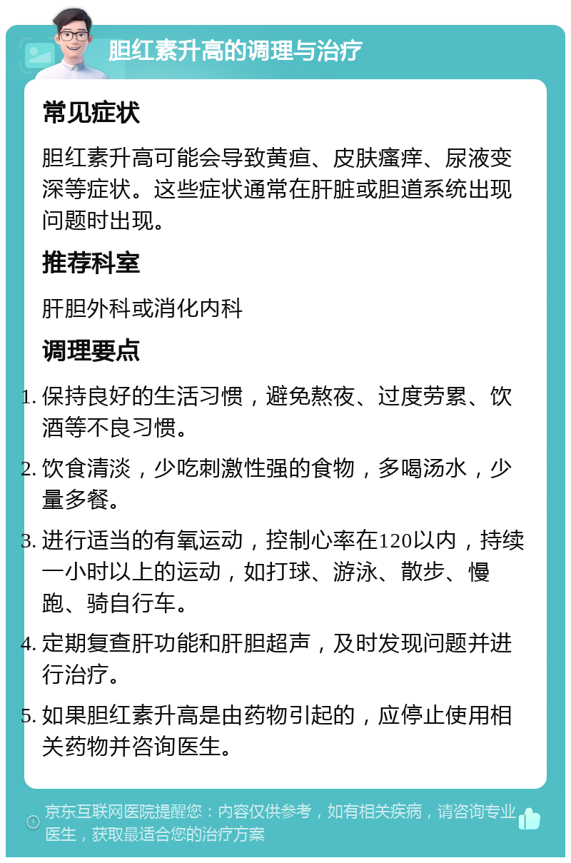 胆红素升高的调理与治疗 常见症状 胆红素升高可能会导致黄疸、皮肤瘙痒、尿液变深等症状。这些症状通常在肝脏或胆道系统出现问题时出现。 推荐科室 肝胆外科或消化内科 调理要点 保持良好的生活习惯，避免熬夜、过度劳累、饮酒等不良习惯。 饮食清淡，少吃刺激性强的食物，多喝汤水，少量多餐。 进行适当的有氧运动，控制心率在120以内，持续一小时以上的运动，如打球、游泳、散步、慢跑、骑自行车。 定期复查肝功能和肝胆超声，及时发现问题并进行治疗。 如果胆红素升高是由药物引起的，应停止使用相关药物并咨询医生。