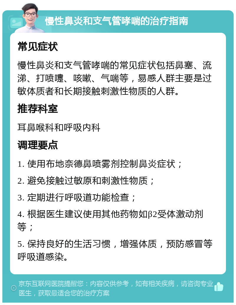 慢性鼻炎和支气管哮喘的治疗指南 常见症状 慢性鼻炎和支气管哮喘的常见症状包括鼻塞、流涕、打喷嚏、咳嗽、气喘等，易感人群主要是过敏体质者和长期接触刺激性物质的人群。 推荐科室 耳鼻喉科和呼吸内科 调理要点 1. 使用布地奈德鼻喷雾剂控制鼻炎症状； 2. 避免接触过敏原和刺激性物质； 3. 定期进行呼吸道功能检查； 4. 根据医生建议使用其他药物如β2受体激动剂等； 5. 保持良好的生活习惯，增强体质，预防感冒等呼吸道感染。