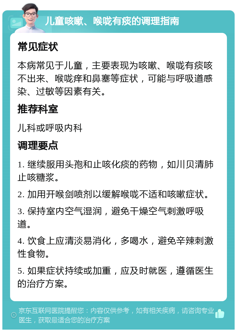 儿童咳嗽、喉咙有痰的调理指南 常见症状 本病常见于儿童，主要表现为咳嗽、喉咙有痰咳不出来、喉咙痒和鼻塞等症状，可能与呼吸道感染、过敏等因素有关。 推荐科室 儿科或呼吸内科 调理要点 1. 继续服用头孢和止咳化痰的药物，如川贝清肺止咳糖浆。 2. 加用开喉剑喷剂以缓解喉咙不适和咳嗽症状。 3. 保持室内空气湿润，避免干燥空气刺激呼吸道。 4. 饮食上应清淡易消化，多喝水，避免辛辣刺激性食物。 5. 如果症状持续或加重，应及时就医，遵循医生的治疗方案。