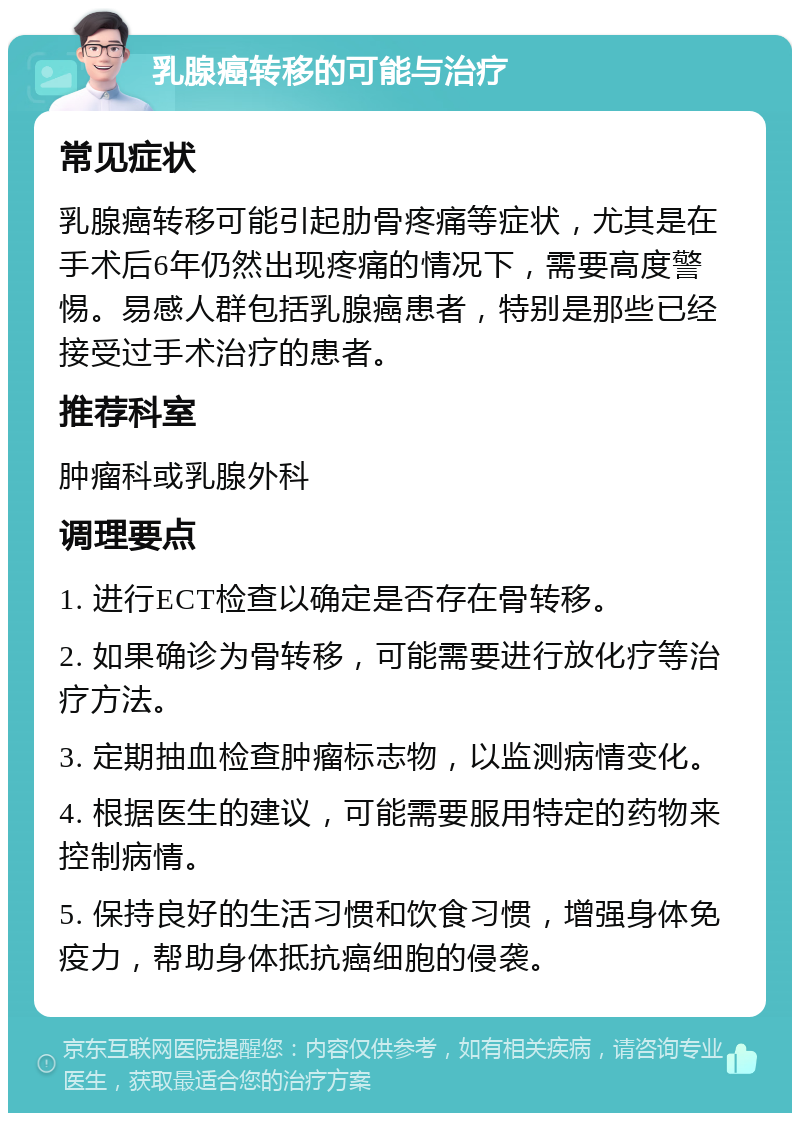 乳腺癌转移的可能与治疗 常见症状 乳腺癌转移可能引起肋骨疼痛等症状，尤其是在手术后6年仍然出现疼痛的情况下，需要高度警惕。易感人群包括乳腺癌患者，特别是那些已经接受过手术治疗的患者。 推荐科室 肿瘤科或乳腺外科 调理要点 1. 进行ECT检查以确定是否存在骨转移。 2. 如果确诊为骨转移，可能需要进行放化疗等治疗方法。 3. 定期抽血检查肿瘤标志物，以监测病情变化。 4. 根据医生的建议，可能需要服用特定的药物来控制病情。 5. 保持良好的生活习惯和饮食习惯，增强身体免疫力，帮助身体抵抗癌细胞的侵袭。