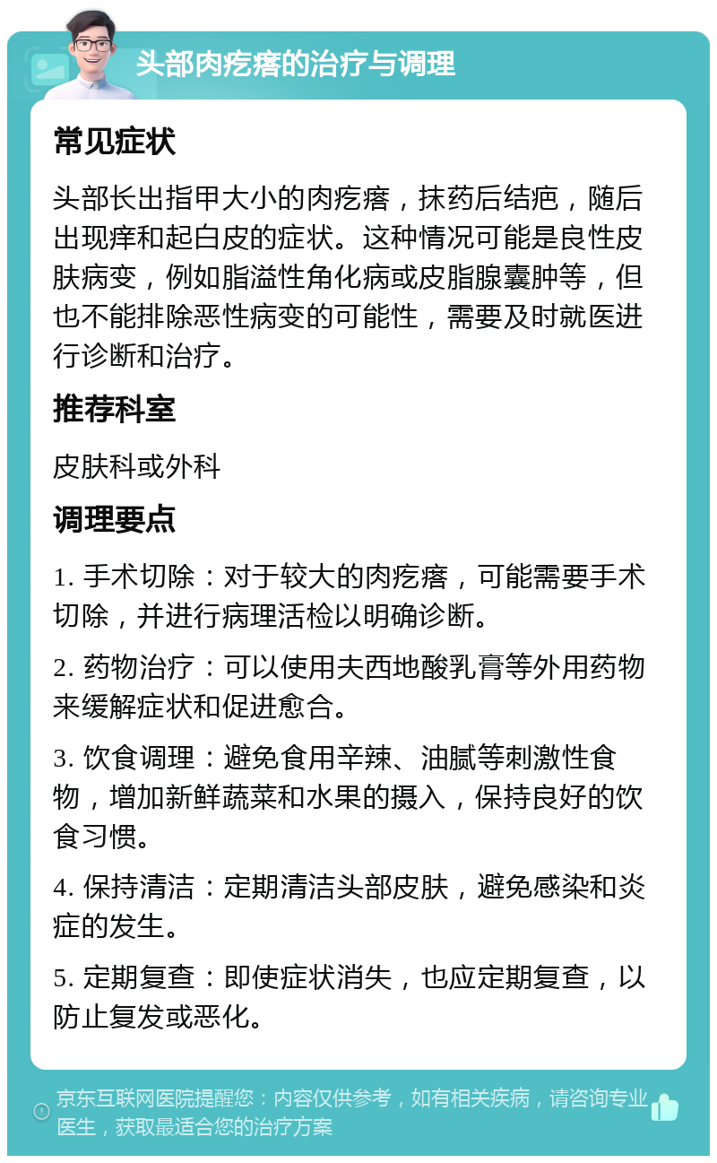 头部肉疙瘩的治疗与调理 常见症状 头部长出指甲大小的肉疙瘩，抹药后结疤，随后出现痒和起白皮的症状。这种情况可能是良性皮肤病变，例如脂溢性角化病或皮脂腺囊肿等，但也不能排除恶性病变的可能性，需要及时就医进行诊断和治疗。 推荐科室 皮肤科或外科 调理要点 1. 手术切除：对于较大的肉疙瘩，可能需要手术切除，并进行病理活检以明确诊断。 2. 药物治疗：可以使用夫西地酸乳膏等外用药物来缓解症状和促进愈合。 3. 饮食调理：避免食用辛辣、油腻等刺激性食物，增加新鲜蔬菜和水果的摄入，保持良好的饮食习惯。 4. 保持清洁：定期清洁头部皮肤，避免感染和炎症的发生。 5. 定期复查：即使症状消失，也应定期复查，以防止复发或恶化。