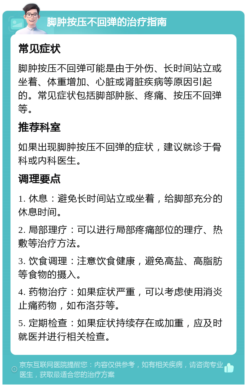 脚肿按压不回弹的治疗指南 常见症状 脚肿按压不回弹可能是由于外伤、长时间站立或坐着、体重增加、心脏或肾脏疾病等原因引起的。常见症状包括脚部肿胀、疼痛、按压不回弹等。 推荐科室 如果出现脚肿按压不回弹的症状，建议就诊于骨科或内科医生。 调理要点 1. 休息：避免长时间站立或坐着，给脚部充分的休息时间。 2. 局部理疗：可以进行局部疼痛部位的理疗、热敷等治疗方法。 3. 饮食调理：注意饮食健康，避免高盐、高脂肪等食物的摄入。 4. 药物治疗：如果症状严重，可以考虑使用消炎止痛药物，如布洛芬等。 5. 定期检查：如果症状持续存在或加重，应及时就医并进行相关检查。