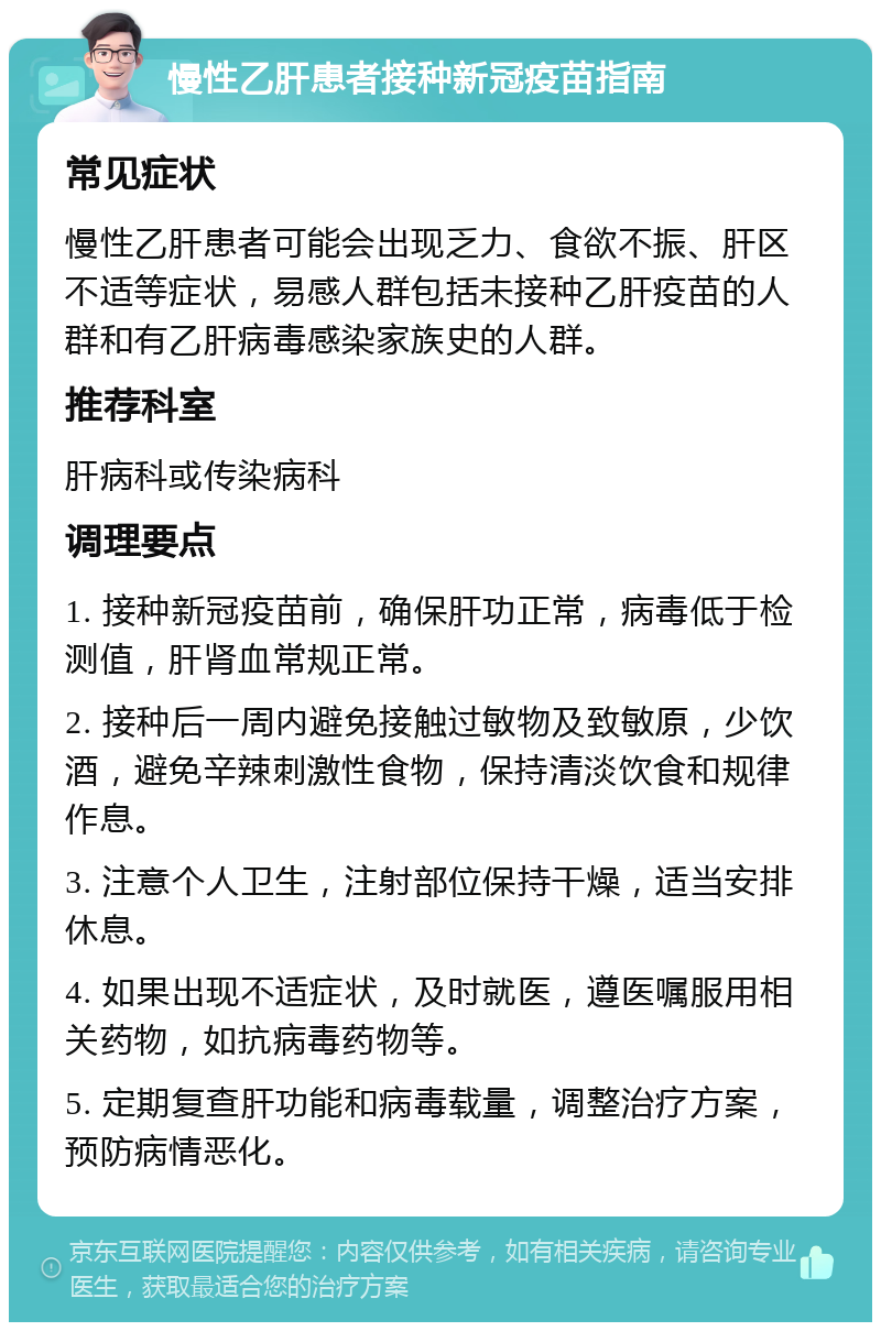 慢性乙肝患者接种新冠疫苗指南 常见症状 慢性乙肝患者可能会出现乏力、食欲不振、肝区不适等症状，易感人群包括未接种乙肝疫苗的人群和有乙肝病毒感染家族史的人群。 推荐科室 肝病科或传染病科 调理要点 1. 接种新冠疫苗前，确保肝功正常，病毒低于检测值，肝肾血常规正常。 2. 接种后一周内避免接触过敏物及致敏原，少饮酒，避免辛辣刺激性食物，保持清淡饮食和规律作息。 3. 注意个人卫生，注射部位保持干燥，适当安排休息。 4. 如果出现不适症状，及时就医，遵医嘱服用相关药物，如抗病毒药物等。 5. 定期复查肝功能和病毒载量，调整治疗方案，预防病情恶化。