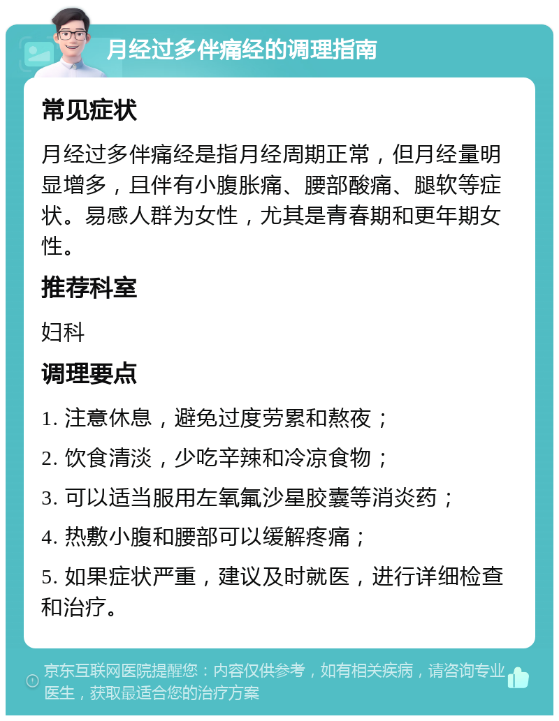 月经过多伴痛经的调理指南 常见症状 月经过多伴痛经是指月经周期正常，但月经量明显增多，且伴有小腹胀痛、腰部酸痛、腿软等症状。易感人群为女性，尤其是青春期和更年期女性。 推荐科室 妇科 调理要点 1. 注意休息，避免过度劳累和熬夜； 2. 饮食清淡，少吃辛辣和冷凉食物； 3. 可以适当服用左氧氟沙星胶囊等消炎药； 4. 热敷小腹和腰部可以缓解疼痛； 5. 如果症状严重，建议及时就医，进行详细检查和治疗。