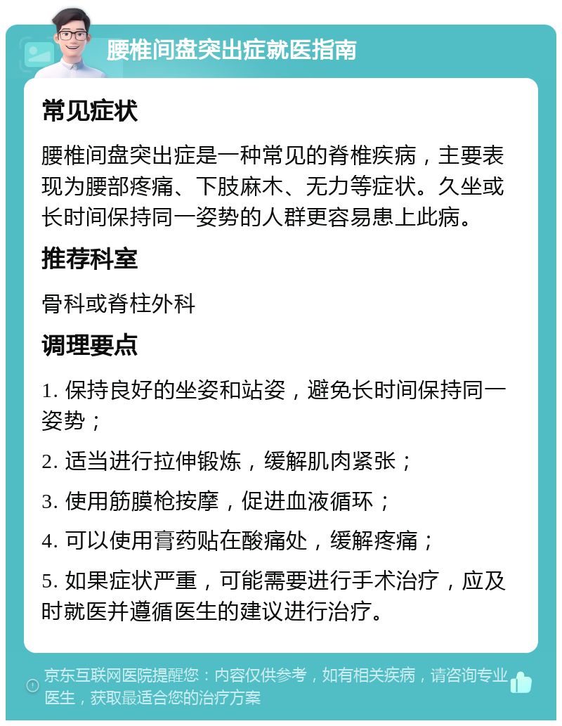 腰椎间盘突出症就医指南 常见症状 腰椎间盘突出症是一种常见的脊椎疾病，主要表现为腰部疼痛、下肢麻木、无力等症状。久坐或长时间保持同一姿势的人群更容易患上此病。 推荐科室 骨科或脊柱外科 调理要点 1. 保持良好的坐姿和站姿，避免长时间保持同一姿势； 2. 适当进行拉伸锻炼，缓解肌肉紧张； 3. 使用筋膜枪按摩，促进血液循环； 4. 可以使用膏药贴在酸痛处，缓解疼痛； 5. 如果症状严重，可能需要进行手术治疗，应及时就医并遵循医生的建议进行治疗。