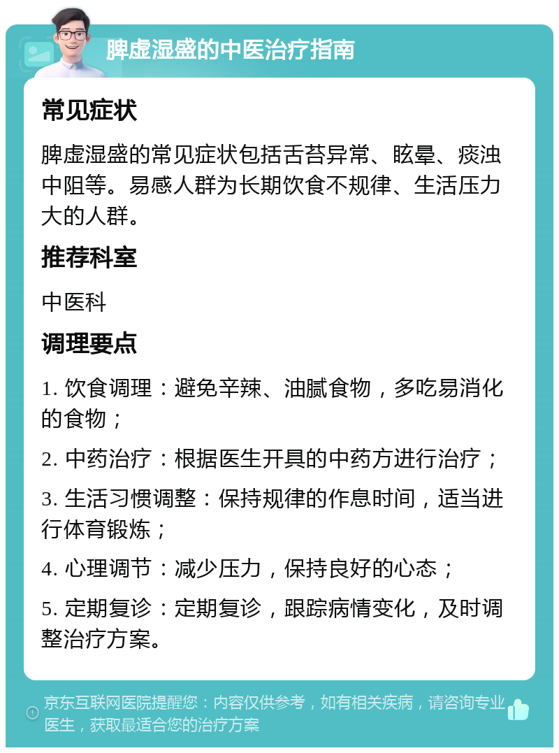 脾虚湿盛的中医治疗指南 常见症状 脾虚湿盛的常见症状包括舌苔异常、眩晕、痰浊中阻等。易感人群为长期饮食不规律、生活压力大的人群。 推荐科室 中医科 调理要点 1. 饮食调理：避免辛辣、油腻食物，多吃易消化的食物； 2. 中药治疗：根据医生开具的中药方进行治疗； 3. 生活习惯调整：保持规律的作息时间，适当进行体育锻炼； 4. 心理调节：减少压力，保持良好的心态； 5. 定期复诊：定期复诊，跟踪病情变化，及时调整治疗方案。