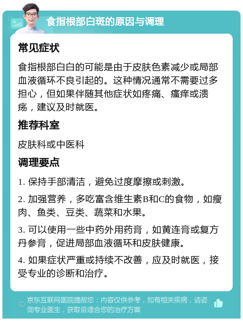 食指根部白斑的原因与调理 常见症状 食指根部白白的可能是由于皮肤色素减少或局部血液循环不良引起的。这种情况通常不需要过多担心，但如果伴随其他症状如疼痛、瘙痒或溃疡，建议及时就医。 推荐科室 皮肤科或中医科 调理要点 1. 保持手部清洁，避免过度摩擦或刺激。 2. 加强营养，多吃富含维生素B和C的食物，如瘦肉、鱼类、豆类、蔬菜和水果。 3. 可以使用一些中药外用药膏，如黄连膏或复方丹参膏，促进局部血液循环和皮肤健康。 4. 如果症状严重或持续不改善，应及时就医，接受专业的诊断和治疗。