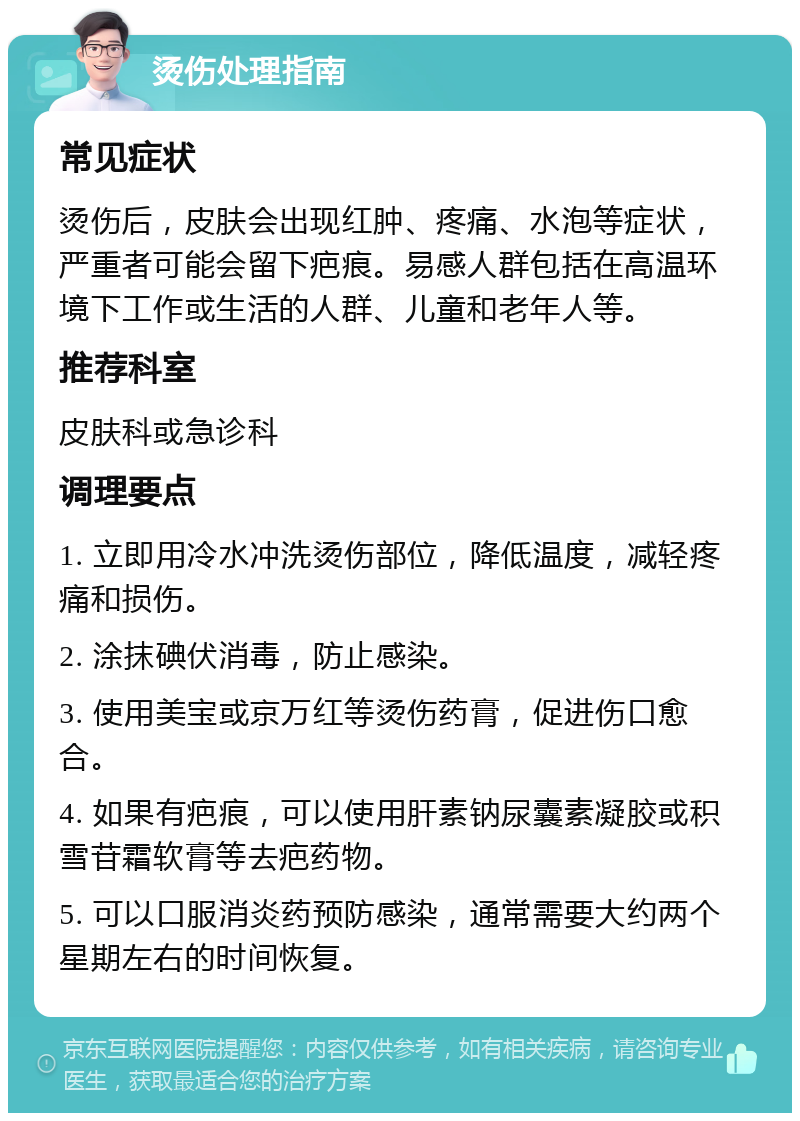 烫伤处理指南 常见症状 烫伤后，皮肤会出现红肿、疼痛、水泡等症状，严重者可能会留下疤痕。易感人群包括在高温环境下工作或生活的人群、儿童和老年人等。 推荐科室 皮肤科或急诊科 调理要点 1. 立即用冷水冲洗烫伤部位，降低温度，减轻疼痛和损伤。 2. 涂抹碘伏消毒，防止感染。 3. 使用美宝或京万红等烫伤药膏，促进伤口愈合。 4. 如果有疤痕，可以使用肝素钠尿囊素凝胶或积雪苷霜软膏等去疤药物。 5. 可以口服消炎药预防感染，通常需要大约两个星期左右的时间恢复。