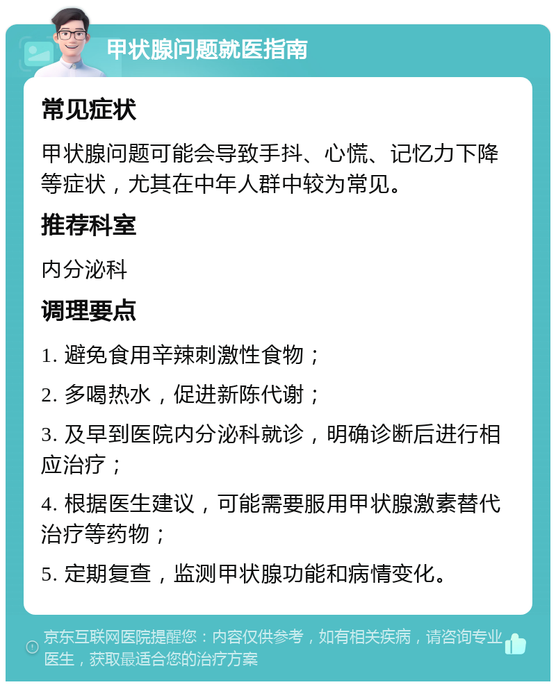 甲状腺问题就医指南 常见症状 甲状腺问题可能会导致手抖、心慌、记忆力下降等症状，尤其在中年人群中较为常见。 推荐科室 内分泌科 调理要点 1. 避免食用辛辣刺激性食物； 2. 多喝热水，促进新陈代谢； 3. 及早到医院内分泌科就诊，明确诊断后进行相应治疗； 4. 根据医生建议，可能需要服用甲状腺激素替代治疗等药物； 5. 定期复查，监测甲状腺功能和病情变化。