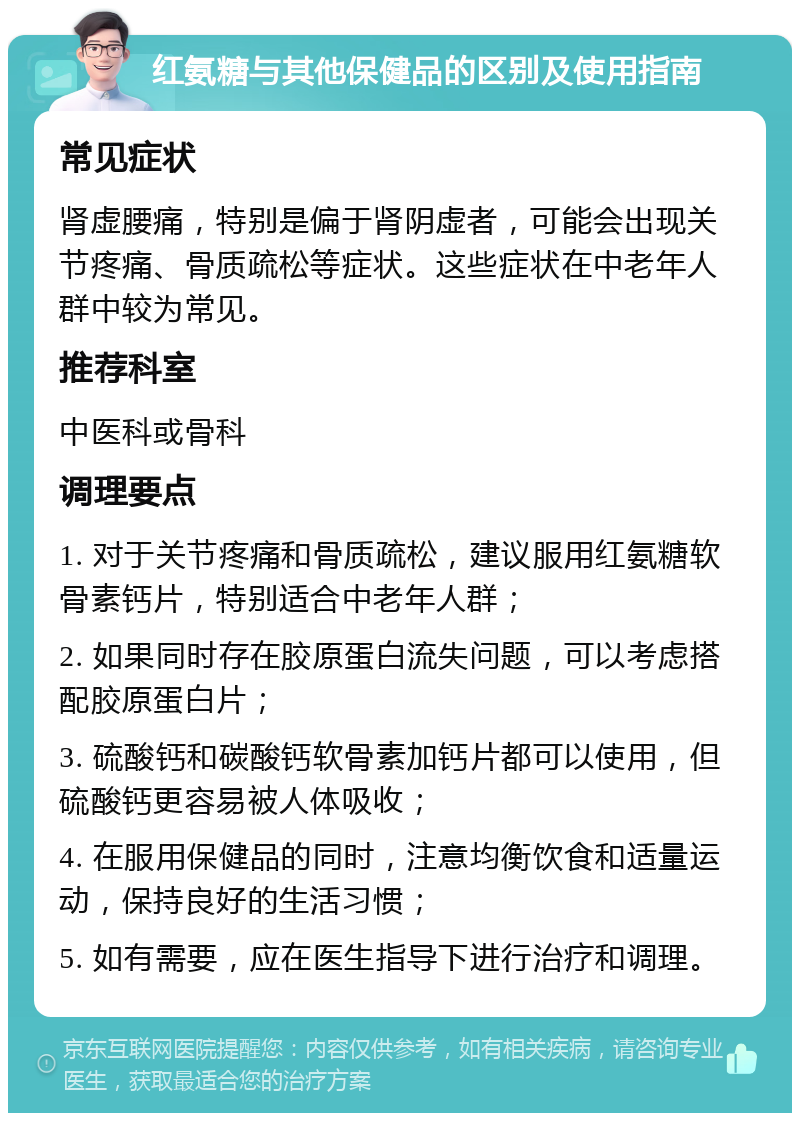 红氨糖与其他保健品的区别及使用指南 常见症状 肾虚腰痛，特别是偏于肾阴虚者，可能会出现关节疼痛、骨质疏松等症状。这些症状在中老年人群中较为常见。 推荐科室 中医科或骨科 调理要点 1. 对于关节疼痛和骨质疏松，建议服用红氨糖软骨素钙片，特别适合中老年人群； 2. 如果同时存在胶原蛋白流失问题，可以考虑搭配胶原蛋白片； 3. 硫酸钙和碳酸钙软骨素加钙片都可以使用，但硫酸钙更容易被人体吸收； 4. 在服用保健品的同时，注意均衡饮食和适量运动，保持良好的生活习惯； 5. 如有需要，应在医生指导下进行治疗和调理。