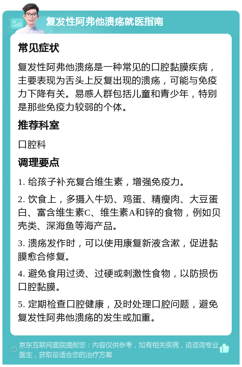 复发性阿弗他溃疡就医指南 常见症状 复发性阿弗他溃疡是一种常见的口腔黏膜疾病，主要表现为舌头上反复出现的溃疡，可能与免疫力下降有关。易感人群包括儿童和青少年，特别是那些免疫力较弱的个体。 推荐科室 口腔科 调理要点 1. 给孩子补充复合维生素，增强免疫力。 2. 饮食上，多摄入牛奶、鸡蛋、精瘦肉、大豆蛋白、富含维生素C、维生素A和锌的食物，例如贝壳类、深海鱼等海产品。 3. 溃疡发作时，可以使用康复新液含漱，促进黏膜愈合修复。 4. 避免食用过烫、过硬或刺激性食物，以防损伤口腔黏膜。 5. 定期检查口腔健康，及时处理口腔问题，避免复发性阿弗他溃疡的发生或加重。