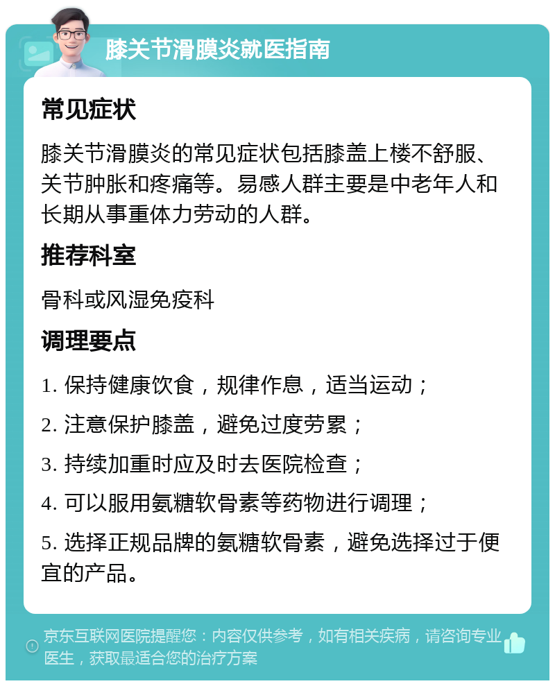 膝关节滑膜炎就医指南 常见症状 膝关节滑膜炎的常见症状包括膝盖上楼不舒服、关节肿胀和疼痛等。易感人群主要是中老年人和长期从事重体力劳动的人群。 推荐科室 骨科或风湿免疫科 调理要点 1. 保持健康饮食，规律作息，适当运动； 2. 注意保护膝盖，避免过度劳累； 3. 持续加重时应及时去医院检查； 4. 可以服用氨糖软骨素等药物进行调理； 5. 选择正规品牌的氨糖软骨素，避免选择过于便宜的产品。