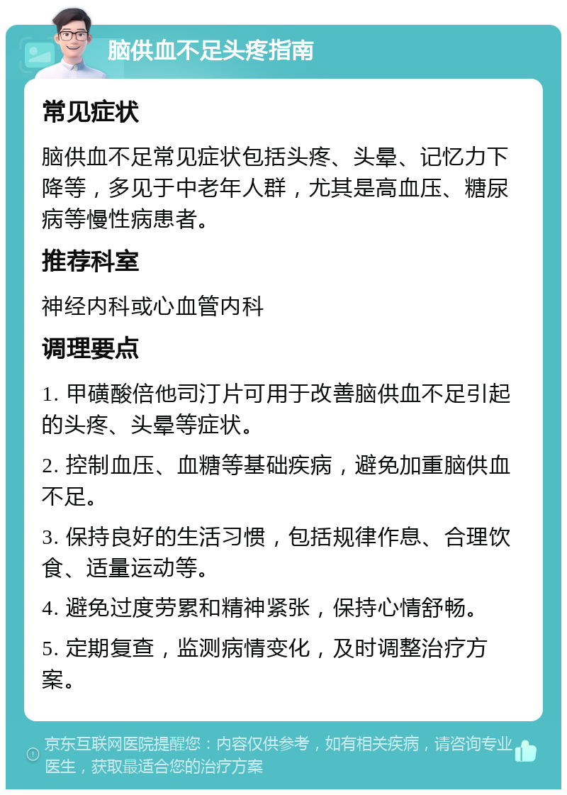 脑供血不足头疼指南 常见症状 脑供血不足常见症状包括头疼、头晕、记忆力下降等，多见于中老年人群，尤其是高血压、糖尿病等慢性病患者。 推荐科室 神经内科或心血管内科 调理要点 1. 甲磺酸倍他司汀片可用于改善脑供血不足引起的头疼、头晕等症状。 2. 控制血压、血糖等基础疾病，避免加重脑供血不足。 3. 保持良好的生活习惯，包括规律作息、合理饮食、适量运动等。 4. 避免过度劳累和精神紧张，保持心情舒畅。 5. 定期复查，监测病情变化，及时调整治疗方案。