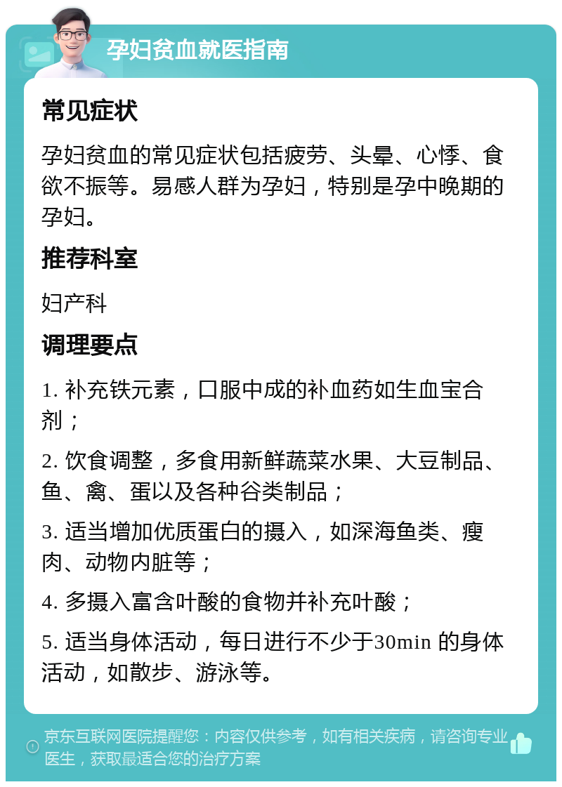 孕妇贫血就医指南 常见症状 孕妇贫血的常见症状包括疲劳、头晕、心悸、食欲不振等。易感人群为孕妇，特别是孕中晚期的孕妇。 推荐科室 妇产科 调理要点 1. 补充铁元素，口服中成的补血药如生血宝合剂； 2. 饮食调整，多食用新鲜蔬菜水果、大豆制品、鱼、禽、蛋以及各种谷类制品； 3. 适当增加优质蛋白的摄入，如深海鱼类、瘦肉、动物内脏等； 4. 多摄入富含叶酸的食物并补充叶酸； 5. 适当身体活动，每日进行不少于30min 的身体活动，如散步、游泳等。