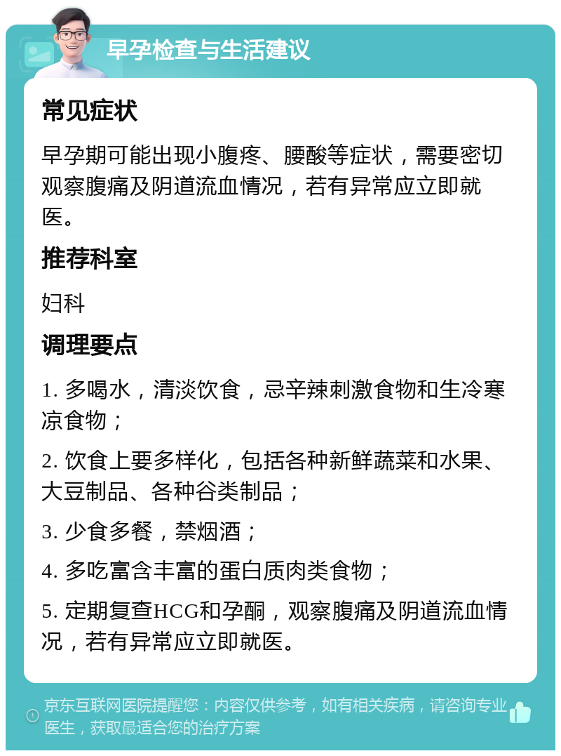 早孕检查与生活建议 常见症状 早孕期可能出现小腹疼、腰酸等症状，需要密切观察腹痛及阴道流血情况，若有异常应立即就医。 推荐科室 妇科 调理要点 1. 多喝水，清淡饮食，忌辛辣刺激食物和生冷寒凉食物； 2. 饮食上要多样化，包括各种新鲜蔬菜和水果、大豆制品、各种谷类制品； 3. 少食多餐，禁烟酒； 4. 多吃富含丰富的蛋白质肉类食物； 5. 定期复查HCG和孕酮，观察腹痛及阴道流血情况，若有异常应立即就医。