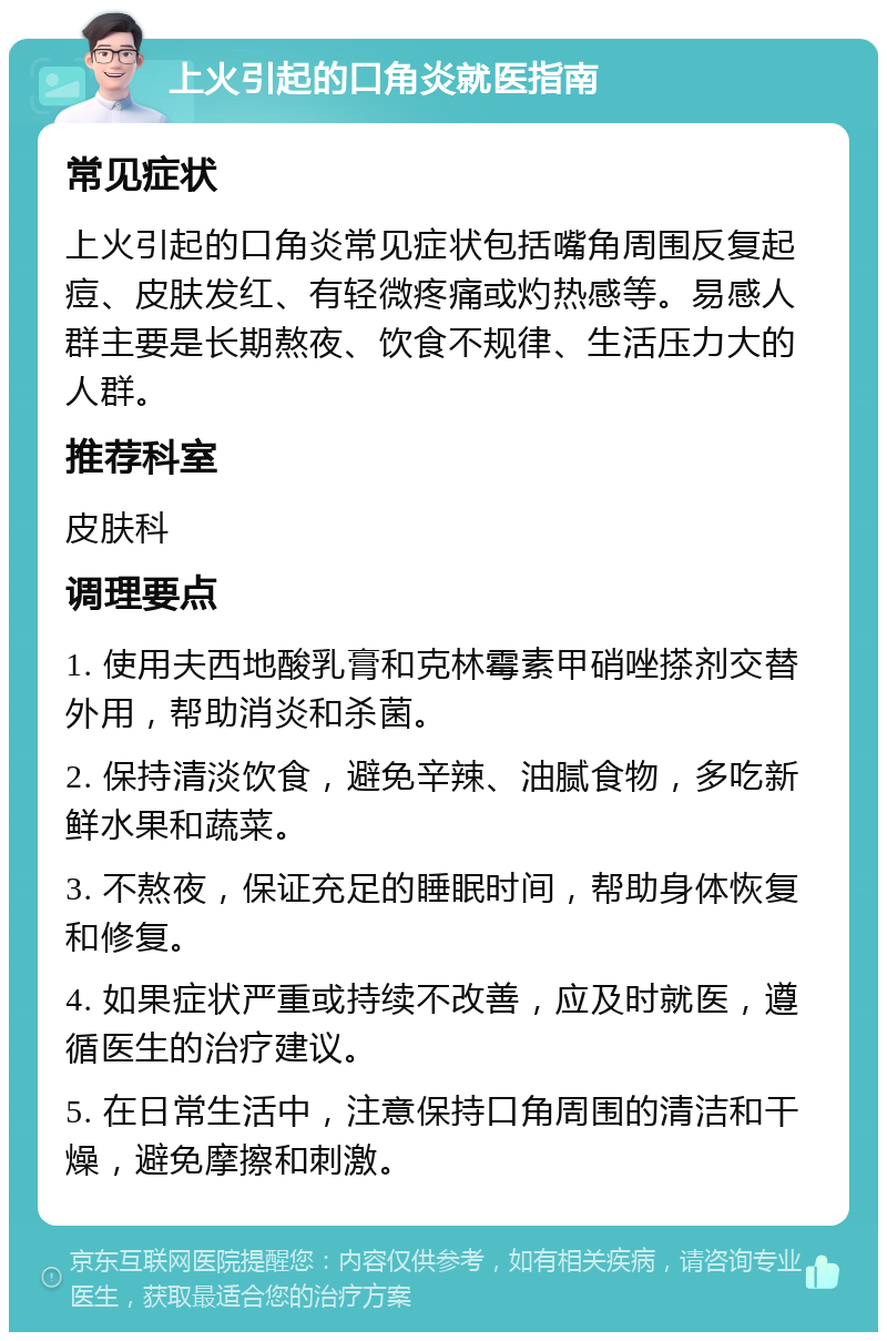 上火引起的口角炎就医指南 常见症状 上火引起的口角炎常见症状包括嘴角周围反复起痘、皮肤发红、有轻微疼痛或灼热感等。易感人群主要是长期熬夜、饮食不规律、生活压力大的人群。 推荐科室 皮肤科 调理要点 1. 使用夫西地酸乳膏和克林霉素甲硝唑搽剂交替外用，帮助消炎和杀菌。 2. 保持清淡饮食，避免辛辣、油腻食物，多吃新鲜水果和蔬菜。 3. 不熬夜，保证充足的睡眠时间，帮助身体恢复和修复。 4. 如果症状严重或持续不改善，应及时就医，遵循医生的治疗建议。 5. 在日常生活中，注意保持口角周围的清洁和干燥，避免摩擦和刺激。