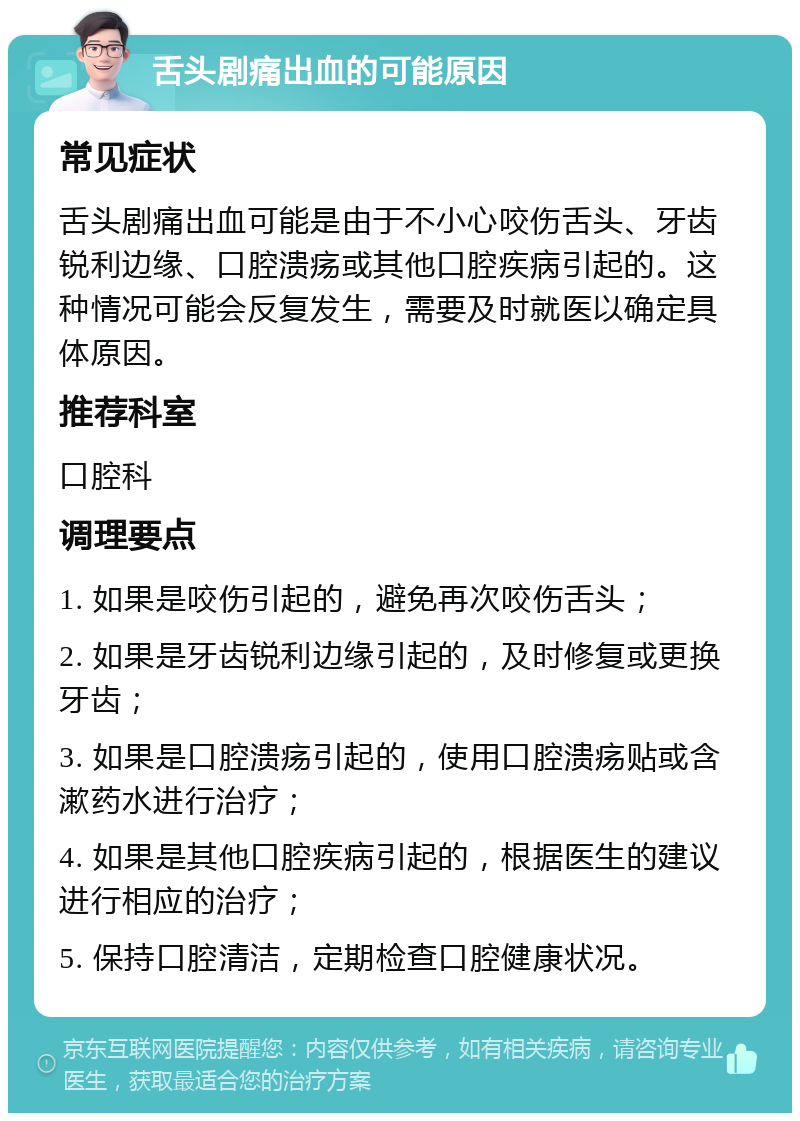 舌头剧痛出血的可能原因 常见症状 舌头剧痛出血可能是由于不小心咬伤舌头、牙齿锐利边缘、口腔溃疡或其他口腔疾病引起的。这种情况可能会反复发生，需要及时就医以确定具体原因。 推荐科室 口腔科 调理要点 1. 如果是咬伤引起的，避免再次咬伤舌头； 2. 如果是牙齿锐利边缘引起的，及时修复或更换牙齿； 3. 如果是口腔溃疡引起的，使用口腔溃疡贴或含漱药水进行治疗； 4. 如果是其他口腔疾病引起的，根据医生的建议进行相应的治疗； 5. 保持口腔清洁，定期检查口腔健康状况。